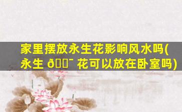 家里摆放永生花影响风水吗(永生 🐯 花可以放在卧室吗)